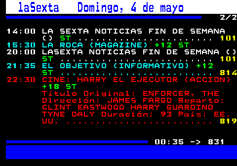 830.2. laSexta Domingo, 4 de mayo. 2 2 14:00 LA SEXTA NOTICIAS FIN DE SEMANA (). ST. . 101. 15:30 LA ROCA (MAGAZINE). +12 ST. . 814. 20:00 LASEXTA NOTICIAS FIN DE SEMANA (). ST. . 101. 21:35 EL OBJETIVO (INFORMATIVO). +12 ST. . 825. 22:30 CINE: HARRY EL EJECUTOR (ACCION). +18 ST. Título Original: ENFORCER, THE Dirección: JAMES FARGO Reparto: CLINT EASTWOOD HARRY GUARDINO TYNE DALY Duración: 93 País: EE. UU. . 836. 00:35 - 831.