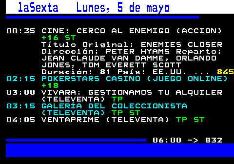 831.1. laSexta Lunes, 5 de mayo. 00:35 CINE: CERCO AL ENEMIGO (ACCION). +16 ST. Título Original: ENEMIES CLOSER Dirección: PETER HYAMS Reparto: JEAN CLAUDE VAN DAMME, ORLANDO JONES, TOM EVERETT SCOTT Duración: 81 País: EE.UU. 02:15 POKERSTARS CASINO (JUEGO ONLINE). +18. 03:00 VIVARA: GESTIONAMOS TU ALQUILER (TELEVENTA). TP. 03:15 GALERÍA DEL COLECCIONISTA (TELEVENTA). TP ST. 04:05 VENTAPRIME (TELEVENTA). TP ST. 06:00 - 832.