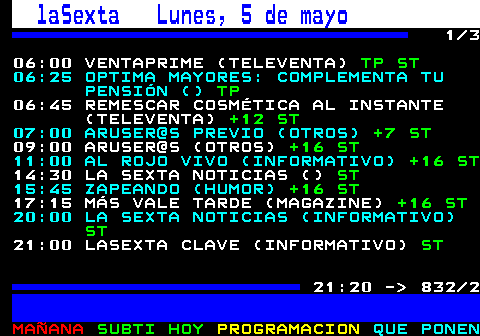 832.1. laSexta Lunes, 5 de mayo. 1 3 06:00 VENTAPRIME (TELEVENTA). TP ST. 06:25 OPTIMA MAYORES: COMPLEMENTA TU PENSIÓN (). TP. 06:45 REMESCAR COSMÉTICA AL INSTANTE (TELEVENTA). +12 ST. 07:00 ARUSER@S PREVIO (OTROS). +7 ST. 09:00 ARUSER@S (OTROS). +16 ST. 11:00 AL ROJO VIVO (INFORMATIVO). +16 ST. 14:30 LA SEXTA NOTICIAS (). ST. 15:45 ZAPEANDO (HUMOR). +16 ST. 17:15 MÁS VALE TARDE (MAGAZINE). +16 ST. 20:00 LA SEXTA NOTICIAS (INFORMATIVO). ST. 21:00 LASEXTA CLAVE (INFORMATIVO). ST. 21:20 - 832 2.