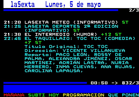 832.2. laSexta Lunes, 5 de mayo. 2 3 21:20 LASEXTA METEO (INFORMATIVO). ST. 21:25 LASEXTA DEPORTES 2ª EDICIÓN (INFORMATIVO). ST. 21:30 EL INTERMEDIO (HUMOR). +12 ST. 22:45 EL TAQUILLAZO: TOC TOC (COMEDIA). +7 ST. Título Original: TOC TOC Dirección: VICENTE VILLANUEVA Reparto: PACO LEÓN, ROSSY DE PALMA, ALEXANDRA JIMÉNEZ, OSCAR MARTÍNEZ, ADRIÁN LASTRA, NURIA HERRERO, INMA CUEVAS, ANA RUJAS, CAROLINA LAPAUSA,. 00:50 - 832 3.