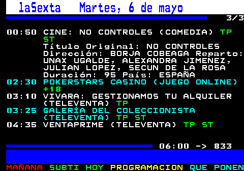 832.3. laSexta Martes, 6 de mayo. 3 3 00:50 CINE: NO CONTROLES (COMEDIA). TP ST. Título Original: NO CONTROLES Dirección: BORJA COBEAGA Reparto: UNAX UGALDE, ALEXANDRA JIMENEZ, JULIAN LOPEZ, SECUN DE LA ROSA Duración: 95 País: ESPAÑA. 02:30 POKERSTARS CASINO (JUEGO ONLINE). +18. 03:10 VIVARA: GESTIONAMOS TU ALQUILER (TELEVENTA). TP. 03:25 GALERÍA DEL COLECCIONISTA (TELEVENTA). TP ST. 04:35 VENTAPRIME (TELEVENTA). TP ST. 06:00 - 833.