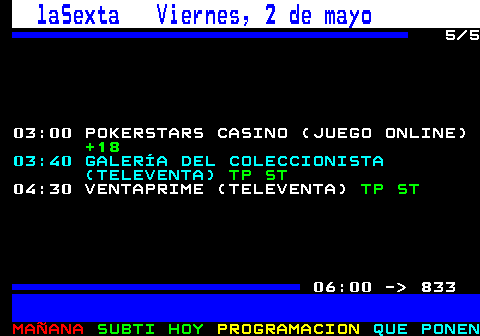 832.5. laSexta Viernes, 2 de mayo. 5 5 03:00 POKERSTARS CASINO (JUEGO ONLINE). +18. 03:40 GALERÍA DEL COLECCIONISTA (TELEVENTA). TP ST. 04:30 VENTAPRIME (TELEVENTA). TP ST. 06:00 - 833.