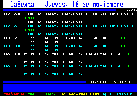 832.6. laSexta Jueves, 16 de noviembre. 6 6 02:40 POKERSTARS CASINO (JUEGO ONLINE). +18. POKERSTARS CASINO. 02:45 POKERSTARS CASINO (JUEGO ONLINE). +18. POKERSTARS CASINO. 03:25 LIVE CASINO (JUEGO ONLINE). +18. LIVE CASINO. 03:30 LIVE CASINO (JUEGO ONLINE). +18. LIVE CASINO. 04:10 MINUTOS MUSICALES (ANIMACION). TP ST. MINUTOS MUSICALES. 04:15 MINUTOS MUSICALES (ANIMACION). TP ST. MINUTOS MUSICALES. 06:00 - 833.