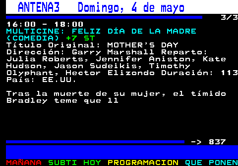 836.3. ANTENA3 Domingo, 4 de mayo. 3 3 16:00 - 18:00. MULTICINE: FELIZ DÍA DE LA MADRE (COMEDIA). +7 ST. Título Original: MOTHER S DAY Dirección: Garry Marshall Reparto: Julia Roberts, Jennifer Aniston, Kate Hudson, Jason Sudeikis, Timothy Olyphant, Hector Elizondo Duración: 113 País: EE.UU. Tras la muerte de su mujer, el tímido Bradley teme que ll - 837.