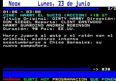 837.2. Neox Lunes, 23 de junio. 2 2 01:05 - 03:00. CINE: HARRY EL SUCIO (ACCION). +18 ST. Título Original: DIRTY HARRY Dirección: DON SIEGEL Reparto: CLINT EASTWOOD HARRY GUARDINO ANDREW ROBINSON Duración: 98 País: EE.UU. Harry jugará al gato y el ratón con el criminal, mientras intenta acostumbrarse a Chico Gonzalez, su nuevo compañero. - 838.