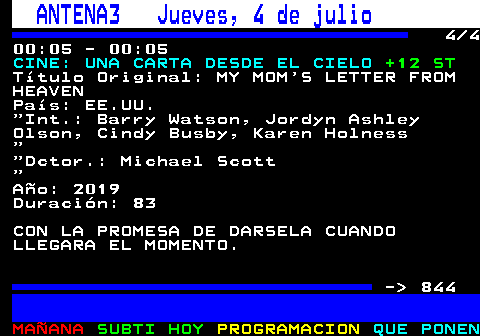 843.4. ANTENA3 Jueves, 4 de julio. 4 4 00:05 - 00:05. CINE: UNA CARTA DESDE EL CIELO. +12 ST. Título Original: MY MOM S LETTER FROM HEAVEN País: EE.UU. Int.: Barry Watson, Jordyn Ashley Olson, Cindy Busby, Karen Holness. Dctor.: Michael Scott. Año: 2019 Duración: 83 CON LA PROMESA DE DARSELA CUANDO LLEGARA EL MOMENTO. - 844.