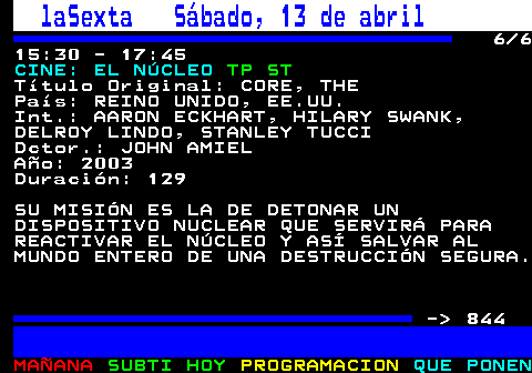 843.6. laSexta Sábado, 13 de abril. 6 6 15:30 - 17:45. CINE: EL NÚCLEO. TP ST. Título Original: CORE, THE País: REINO UNIDO, EE.UU. Int.: AARON ECKHART, HILARY SWANK, DELROY LINDO, STANLEY TUCCI Dctor.: JOHN AMIEL Año: 2003 Duración: 129 SU MISIÓN ES LA DE DETONAR UN DISPOSITIVO NUCLEAR QUE SERVIRÁ PARA REACTIVAR EL NÚCLEO Y ASÍ SALVAR AL MUNDO ENTERO DE UNA DESTRUCCIÓN SEGURA. - 844.