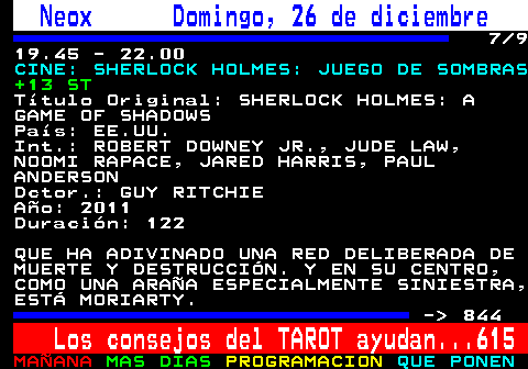 843.7. Neox Domingo, 26 de diciembre. 7 9 19.45 - 22.00. CINE: SHERLOCK HOLMES: JUEGO DE SOMBRAS. +13 ST. Título Original: SHERLOCK HOLMES: A GAME OF SHADOWS País: EE.UU. Int.: ROBERT DOWNEY JR., JUDE LAW, NOOMI RAPACE, JARED HARRIS, PAUL ANDERSON Dctor.: GUY RITCHIE Año: 2011 Duración: 122 QUE HA ADIVINADO UNA RED DELIBERADA DE MUERTE Y DESTRUCCIÓN. Y EN SU CENTRO, COMO UNA ARAÑA ESPECIALMENTE SINIESTRA, ESTÁ MORIARTY. - 844. Los consejos del TAROT ayudan. 615.
