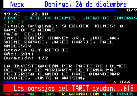 843.8. Neox Domingo, 26 de diciembre. 8 9 19.45 - 22.00. CINE: SHERLOCK HOLMES: JUEGO DE SOMBRAS. +13 ST. Título Original: SHERLOCK HOLMES: A GAME OF SHADOWS País: EE.UU. Int.: ROBERT DOWNEY JR., JUDE LAW, NOOMI RAPACE, JARED HARRIS, PAUL ANDERSON Dctor.: GUY RITCHIE Año: 2011 Duración: 122 LA INVESTIGACIÓN POR PARTE DE HOLMES DEL PLAN DE MORIARTY SE TORNA MÁS PELIGROSA CUANDO LE HACE ABANDONAR LONDRES, JUNTO A WATSON, - 844. Los consejos del TAROT ayudan. 615.