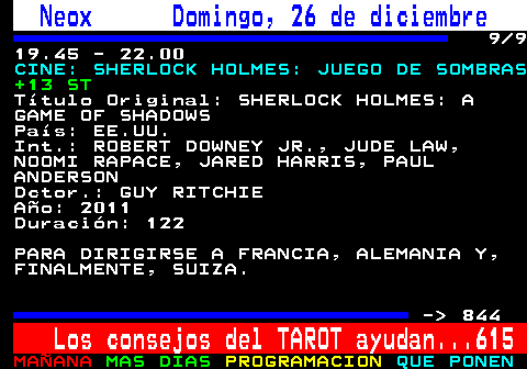 843.9. Neox Domingo, 26 de diciembre. 9 9 19.45 - 22.00. CINE: SHERLOCK HOLMES: JUEGO DE SOMBRAS. +13 ST. Título Original: SHERLOCK HOLMES: A GAME OF SHADOWS País: EE.UU. Int.: ROBERT DOWNEY JR., JUDE LAW, NOOMI RAPACE, JARED HARRIS, PAUL ANDERSON Dctor.: GUY RITCHIE Año: 2011 Duración: 122 PARA DIRIGIRSE A FRANCIA, ALEMANIA Y, FINALMENTE, SUIZA. - 844. Los consejos del TAROT ayudan. 615.