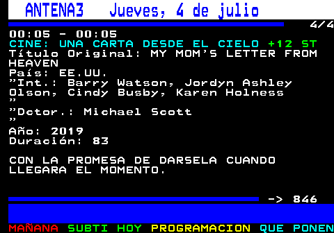 845.4. ANTENA3 Jueves, 4 de julio. 4 4 00:05 - 00:05. CINE: UNA CARTA DESDE EL CIELO. +12 ST. Título Original: MY MOM S LETTER FROM HEAVEN País: EE.UU. Int.: Barry Watson, Jordyn Ashley Olson, Cindy Busby, Karen Holness. Dctor.: Michael Scott. Año: 2019 Duración: 83 CON LA PROMESA DE DARSELA CUANDO LLEGARA EL MOMENTO. - 846.