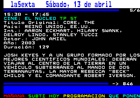 845.5. laSexta Sábado, 13 de abril. 5 6 15:30 - 17:45. CINE: EL NÚCLEO. TP ST. Título Original: CORE, THE País: REINO UNIDO, EE.UU. Int.: AARON ECKHART, HILARY SWANK, DELROY LINDO, STANLEY TUCCI Dctor.: JOHN AMIEL Año: 2003 Duración: 129 JOSH KEYES Y A UN GRUPO FORMADO POR LOS MEJORES CIENTÍFICOS MUNDIALES: DEBERÁN VIAJAR AL CENTRO DE LA TIERRA EN UN VEHÍCULO SUBTERRÁNEO AL MANDO DE DOS TERRANAUTAS, LA MAYOR REBECCA BECK CHILDS Y EL COMANDANTE ROBERT IVERSON. - 846.