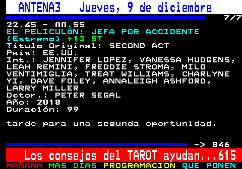 845.7. ANTENA3 Jueves, 9 de diciembre. 7 7 22.45 - 00.55. EL PELICULÓN: JEFA POR ACCIDENTE (Estreno). +13 ST. Título Original: SECOND ACT País: EE.UU. Int.: JENNIFER LOPEZ, VANESSA HUDGENS, LEAH REMINI, FREDDIE STROMA, MILO VENTIMIGLIA, TREAT WILLIAMS, CHARLYNE YI, DAVE FOLEY, ANNALEIGH ASHFORD, LARRY MILLER Dctor.: PETER SEGAL Año: 2018 Duración: 99 tarde para una segunda oportunidad. - 846. Los consejos del TAROT ayudan. 615.
