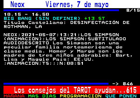 845.8. Neox Viernes, 7 de mayo. 8 15 10.15 - 16.50. BIG BANG (SIN DEFINIR). +13 ST. Ttulo Castellano: DESINFECTACIN DE ROTHMAN, LA. NEOX;2021-05-07;13:21;LOS SIMPSON (ANIMACION);LOS SIMPSON;SUBTITULADO AUDIODESCRITO Los Simpson son una peculiar familia norteamericana de clase media. Homer y Marge son los padres de tres nios adorables: Bart, Lisa y Maggie Pas: EE.UU. ;ANIMACION;TS;;;N;00:51. - 846. Los consejos del TAROT ayudan. 615.