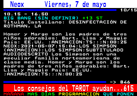 845.10. Neox Viernes, 7 de mayo. 10 15 10.15 - 16.50. BIG BANG (SIN DEFINIR). +13 ST. Ttulo Castellano: DESINFECTACIN DE ROTHMAN, LA. Homer y Marge son los padres de tres nios adorables: Bart, Lisa y Maggie Pas: EE.UU. ;ANIMACION;TS;;;N;00:25 NEOX;2021-05-07;15:04;LOS SIMPSON (ANIMACION);LOS SIMPSON;SUBTITULADO AUDIODESCRITO Los Simpson son una peculiar familia norteamericana de clase media. Homer y Marge son los padres de tres nios adorables: Bart, Lisa y Maggie Pas: EE.UU. ;ANIMACION;TS;;;N;00:25. - 846. Los consejos del TAROT ayudan. 615.