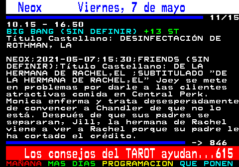 845.11. Neox Viernes, 7 de mayo. 11 15 10.15 - 16.50. BIG BANG (SIN DEFINIR). +13 ST. Ttulo Castellano: DESINFECTACIN DE ROTHMAN, LA. NEOX;2021-05-07;15:30;FRIENDS (SIN DEFINIR);Ttulo Castellano: DE LA HERMANA DE RACHEL,EL ;SUBTITULADO DE LA HERMANA DE RACHEL,EL Joey se mete en problemas por darle a las clientes atractivas comida en Central Perk. Monica enferma y trata desesperadamente de convencer a Chandler de que no lo est. Despus de que sus padres se separaran, Jill, la hermana de Rachel viene a ver a Rachel porque su padre le ha cortado el crdito. - 846. Los consejos del TAROT ayudan. 615.