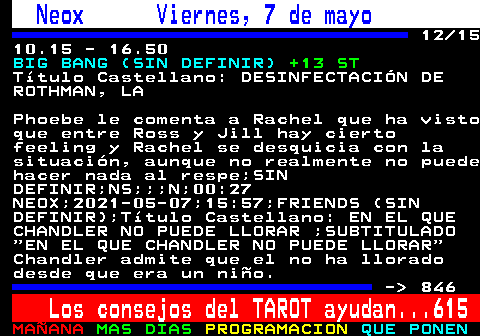 845.12. Neox Viernes, 7 de mayo. 12 15 10.15 - 16.50. BIG BANG (SIN DEFINIR). +13 ST. Ttulo Castellano: DESINFECTACIN DE ROTHMAN, LA. Phoebe le comenta a Rachel que ha visto que entre Ross y Jill hay cierto feeling y Rachel se desquicia con la situacin, aunque no realmente no puede hacer nada al respe;SIN DEFINIR;NS;;;N;00:27 NEOX;2021-05-07;15:57;FRIENDS (SIN DEFINIR);Ttulo Castellano: EN EL QUE CHANDLER NO PUEDE LLORAR ;SUBTITULADO EN EL QUE CHANDLER NO PUEDE LLORAR Chandler admite que el no ha llorado desde que era un nio. - 846. Los consejos del TAROT ayudan. 615.