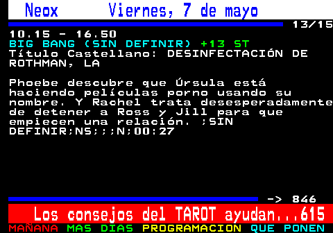 845.13. Neox Viernes, 7 de mayo. 13 15 10.15 - 16.50. BIG BANG (SIN DEFINIR). +13 ST. Ttulo Castellano: DESINFECTACIN DE ROTHMAN, LA. Phoebe descubre que rsula est haciendo pelculas porno usando su nombre. Y Rachel trata desesperadamente de detener a Ross y Jill para que empiecen una relacin. ;SIN DEFINIR;NS;;;N;00:27. - 846. Los consejos del TAROT ayudan. 615.