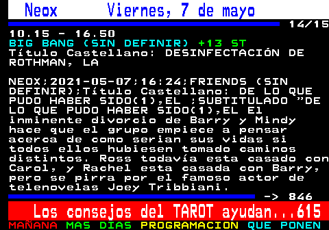 845.14. Neox Viernes, 7 de mayo. 14 15 10.15 - 16.50. BIG BANG (SIN DEFINIR). +13 ST. Ttulo Castellano: DESINFECTACIN DE ROTHMAN, LA. NEOX;2021-05-07;16:24;FRIENDS (SIN DEFINIR);Ttulo Castellano: DE LO QUE PUDO HABER SIDO(1),EL ;SUBTITULADO DE LO QUE PUDO HABER SIDO(1),EL El inminente divorcio de Barry y Mindy hace que el grupo empiece a pensar acerca de como serian sus vidas si todos ellos hubiesen tomado caminos distintos. Ross todava esta casado con Carol, y Rachel esta casada con Barry, pero se pirra por el famoso actor de telenovelas Joey Tribbiani. - 846. Los consejos del TAROT ayudan. 615.