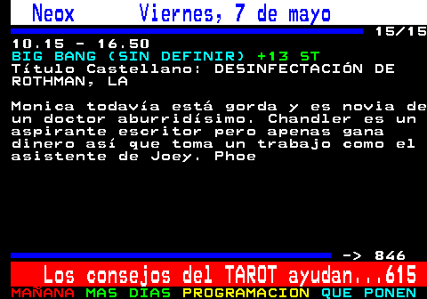 845.15. Neox Viernes, 7 de mayo. 15 15 10.15 - 16.50. BIG BANG (SIN DEFINIR). +13 ST. Ttulo Castellano: DESINFECTACIN DE ROTHMAN, LA. Monica todava est gorda y es novia de un doctor aburridsimo. Chandler es un aspirante escritor pero apenas gana dinero as que toma un trabajo como el asistente de Joey. Phoe. - 846. Los consejos del TAROT ayudan. 615.
