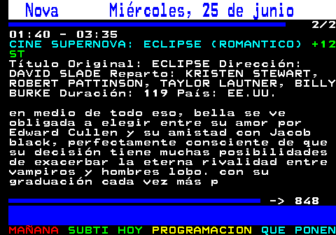 847.2. Nova Miércoles, 25 de junio. 2 2 01:40 - 03:35. CINE SUPERNOVA: ECLIPSE (ROMANTICO). +12 ST. Título Original: ECLIPSE Dirección: DAVID SLADE Reparto: KRISTEN STEWART, ROBERT PATTINSON, TAYLOR LAUTNER, BILLY BURKE Duración: 119 País: EE.UU. en medio de todo eso, bella se ve obligada a elegir entre su amor por Edward Cullen y su amistad con Jacob black, perfectamente consciente de que su decisión tiene muchas posibilidades de exacerbar la eterna rivalidad entre vampiros y hombres lobo. con su graduación cada vez más p - 848.