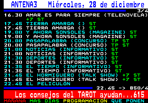 850.3. ANTENA3 Miércoles, 28 de diciembre. 3 4 16.30 AMAR ES PARA SIEMPRE (TELENOVELA). +7 ST. 17.45 TIERRA AMARGA (). ST. 17.45 TIERRA AMARGA (). ST. 19.00 Y AHORA SONSOLES (MAGAZINE). ST. 19.00 Y AHORA SONSOLES (MAGAZINE). ST. 20.00 PASAPALABRA (CONCURSO). TP ST. 20.00 PASAPALABRA (CONCURSO). TP ST. 21.00 NOTICIAS (INFORMATIVO). ST. 21.00 NOTICIAS (INFORMATIVO). ST. 21.30 DEPORTES (INFORMATIVO). ST. 21.30 DEPORTES (INFORMATIVO). ST. 21.35 EL TIEMPO (INFORMATIVO). ST. 21.35 EL TIEMPO (INFORMATIVO). ST. 21.45 EL HORMIGUERO (TALK SHOW). +7 ST. 21.45 EL HORMIGUERO (TALK SHOW). +7 ST. 22.45 EL PELICULÓN. 22.45 - 850 4. Los consejos del TAROT ayudan. 615.