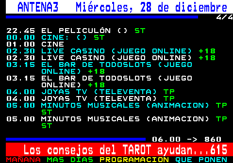 850.4. ANTENA3 Miércoles, 28 de diciembre. 4 4 22.45 EL PELICULÓN (). ST. 00.00 CINE: (). ST. 01.00 CINE. 02.30 LIVE CASINO (JUEGO ONLINE). +18. 02.30 LIVE CASINO (JUEGO ONLINE). +18. 03.15 EL BAR DE TODOSLOTS (JUEGO ONLINE). +18. 03.15 EL BAR DE TODOSLOTS (JUEGO ONLINE). +18. 04.00 JOYAS TV (TELEVENTA). TP. 04.00 JOYAS TV (TELEVENTA). TP. 05.00 MINUTOS MUSICALES (ANIMACION). TP ST. 05.00 MINUTOS MUSICALES (ANIMACION). TP ST. 06.00 - 860. Los consejos del TAROT ayudan. 615.