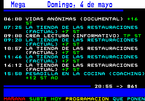 860.1. Mega Domingo, 4 de mayo. 06:00 VIDAS ANÓNIMAS (DOCUMENTAL). +16 ST. 07:25 LA TIENDA DE LAS RESTAURACIONES (FACTUAL). +7 ST. 09:00 CREA LECTURA (INFORMATIVO). TP ST. 09:20 LA TIENDA DE LAS RESTAURACIONES (FACTUAL). +7 ST. 10:57 LA TIENDA DE LAS RESTAURACIONES (FACTUAL). +7 ST. 11:46 LA TIENDA DE LAS RESTAURACIONES (FACTUAL). +7 ST. 14:12 LA TIENDA DE LAS RESTAURACIONES (FACTUAL). +7 ST. 15:50 PESADILLA EN LA COCINA (COACHING). +12 ST AD. . 815. 20:55 - 861.