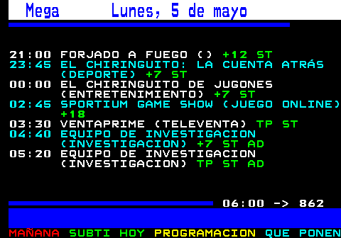 861.1. Mega Domingo, 4 de mayo. 20:55 BATALLA DE RESTAURANTES (COCINA). +12 ST AD. . 813. 23:45 EL CHIRINGUITO: LA CUENTA ATRÁS (DEPORTE). +7 ST. 00:00 EL CHIRINGUITO DE JUGONES (ENTRETENIMIENTO). +7 ST. 02:45 SPORTIUM GAME SHOW (JUEGO ONLINE). +18. 03:25 JOKERBET: DAMOS JUEGO (JUEGO ONLINE). +18. . 827. 04:05 VENTAPRIME (TELEVENTA). TP ST. 05:05 EQUIPO DE INVESTIGACIÓN (INVESTIGACION). +7 ST. . 828. 06:00 - 862.