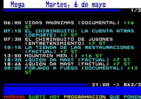 862.1. Mega Lunes, 5 de mayo. 1 2 06:00 VIDAS ANÓNIMAS (DOCUMENTAL). +16 ST. . 815. 07:15 EL CHIRINGUITO: LA CUENTA ATRÁS (DEPORTE). +7 ST. 07:30 EL CHIRINGUITO DE JUGONES (ENTRETENIMIENTO). +7 ST. 10:15 LA TIENDA DE LAS RESTAURACIONES (FACTUAL). +7 ST. . 819. 13:55 MOUNTAIN MEN (FACTUAL). +16 ST. 822. 15:35 MOUNTAIN MEN (). +16 ST. 18:05 ¿QUIÉN DA MAS? (FACTUAL). +7. 838. 18:53 ¿QUIÉN DA MAS? (FACTUAL). +7 ST. 20:05 FORJADO A FUEGO (FACTUAL). +12 ST. . 842. 21:00 - 862 2.
