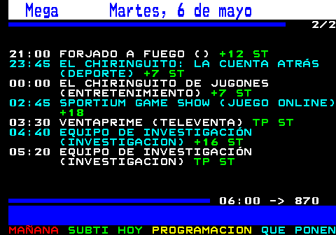 862.2. Mega Martes, 6 de mayo. 2 2 21:00 FORJADO A FUEGO (). +12 ST. 23:45 EL CHIRINGUITO: LA CUENTA ATRÁS (DEPORTE). +7 ST. 00:00 EL CHIRINGUITO DE JUGONES (ENTRETENIMIENTO). +7 ST. 02:45 SPORTIUM GAME SHOW (JUEGO ONLINE). +18. 03:30 VENTAPRIME (TELEVENTA). TP ST. 04:40 EQUIPO DE INVESTIGACIÓN (INVESTIGACION). +16 ST. 05:20 EQUIPO DE INVESTIGACIÓN (INVESTIGACION). TP ST. 06:00 - 870.