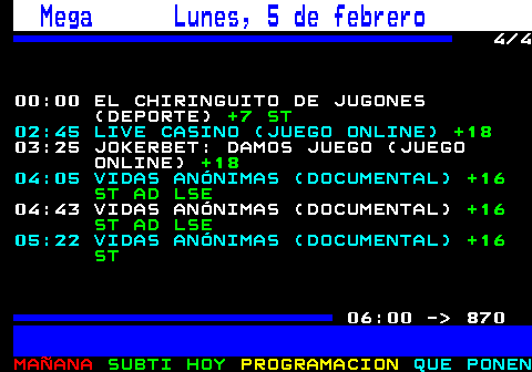 862.4. Mega Lunes, 5 de febrero. 4 4 00:00 EL CHIRINGUITO DE JUGONES (DEPORTE). +7 ST. 02:45 LIVE CASINO (JUEGO ONLINE). +18. 03:25 JOKERBET: DAMOS JUEGO (JUEGO ONLINE). +18. 04:05 VIDAS ANÓNIMAS (DOCUMENTAL). +16 ST AD LSE. 04:43 VIDAS ANÓNIMAS (DOCUMENTAL). +16 ST AD LSE. 05:22 VIDAS ANÓNIMAS (DOCUMENTAL). +16 ST. 06:00 - 870.