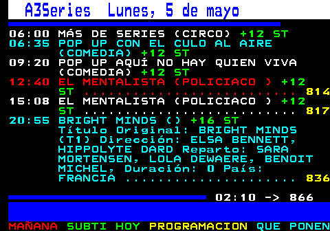 865.1. A3Series Lunes, 5 de mayo. 06:00 MÁS DE SERIES (CIRCO). +12 ST. 06:35 POP UP CON EL CULO AL AIRE (COMEDIA). +12 ST. 09:20 POP UP AQUÍ NO HAY QUIEN VIVA (COMEDIA). +12 ST. 12:40 EL MENTALISTA (POLICIACO ). +12 ST. . 819. 15:08 EL MENTALISTA (POLICIACO ). +12 ST. . 822. 20:55 BRIGHT MINDS (). +16 ST. Título Original: BRIGHT MINDS (T1) Dirección: ELSA BENNETT, HIPPOLYTE DARD Reparto: SARA MORTENSEN, LOLA DEWAERE, BENOIT MICHEL, Duración: 0 País: FRANCIA . 841. 02:10 - 866.
