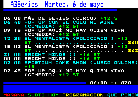 867.1. A3Series Martes, 6 de mayo. 06:00 MÁS DE SERIES (CIRCO). +12 ST. 06:40 POP UP CON EL CULO AL AIRE (COMEDIA). +12 ST. 09:15 POP UP AQUÍ NO HAY QUIEN VIVA (COMEDIA). +12 ST. 12:30 EL MENTALISTA (POLICIACO ). +12 ST. 15:03 EL MENTALISTA (POLICIACO ). +12 ST. 21:00 BRIGHT MINDS (). +16 ST. 00:00 BRIGHT MINDS (). +16 ST. 02:00 SPORTIUM GAME SHOW (JUEGO ONLINE). +18. 02:45 POP UP AQUÍ NO HAY QUIEN VIVA (COMEDIA). +12 ST. 06:00 - 870.