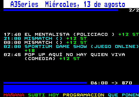 867.2. A3Series Viernes, 8 de agosto. 2 2 23:50 CRIMEN EN EL PARAÍSO (SIN DEFINIR). +7 ST AD. . 849. 00:50 CRIMEN EN EL PARAÍSO (SIN DEFINIR). +7 ST AD. 01:50 SPORTIUM GAME SHOW (JUEGO ONLINE). +18. 02:30 POP UP AQUÍ NO HAY QUIEN VIVA (COMEDIA). +12 ST. 05:30 MÁS DE SERIES (CIRCO). +12 ST. 06:00 - 870.