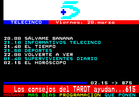 874.2. TELECINCO. Viernes, 20.marzo. 20.00 S�LVAME BANANA. 21.10 INFORMATIVOS TELECINCO. 21.40 EL TIEMPO. 21.50 DEPORTES. 22.00 VOLVERTE A VER. 01.40 SUPERVIVIENTES DIARIO. 02.15 EL HOR�SCOPO. 02.15 - 875. Los consejos del TAROT ayudan. 615.