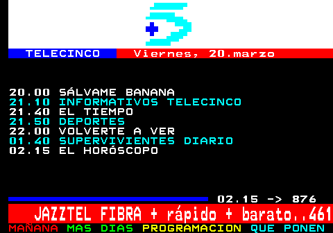 875.2. TELECINCO. Viernes, 20.marzo. 20.00 S�LVAME BANANA. 21.10 INFORMATIVOS TELECINCO. 21.40 EL TIEMPO. 21.50 DEPORTES. 22.00 VOLVERTE A VER. 01.40 SUPERVIVIENTES DIARIO. 02.15 EL HOR�SCOPO. 02.15 - 876. JAZZTEL FIBRA + r�pido + barato. 461.