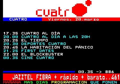 877.2. CUATRO. Viernes, 20.marzo. 17.35 CUATRO AL DA. 20.00 CUATRO AL DA A LAS 20H. 20.25 EL TIEMPO. 20.30 DEPORTES CUATRO. 20.45 LA HABITACIN DEL PNICO. 21.25 FIRST DATES. 22.00 EL BLOCKBUSTER. 00.35 CINE CUATRO. 00.35 - 886. JAZZTEL FIBRA + rpido + barato. 461.