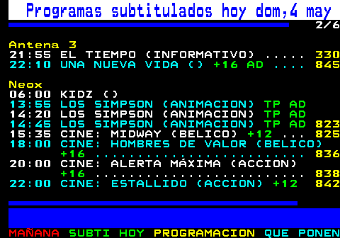 886.2. Programas subtitulados hoy dom,4 may. 2 8. Antena 3. 19:25 MULTICINE: DOS MADRES Y UNA BODA (COMEDIA). TP. . 845. 21:00 NOTICIAS (INFORMATIVO) . 101. 21:45 DEPORTES (INFORMATIVO) . 130. 21:55 EL TIEMPO (INFORMATIVO) . 330. 22:10 UNA NUEVA VIDA (). +16 AD. Neox. 06:00 KIDZ (). 13:55 LOS SIMPSON (ANIMACION). TP AD. 14:20 LOS SIMPSON (ANIMACION). TP AD. 14:45 LOS SIMPSON (ANIMACION). TP AD. 837. 15:35 CINE: MIDWAY (BELICO). +12. . 839. 18:00 CINE: HOMBRES DE VALOR (BELICO). +16. . 844.