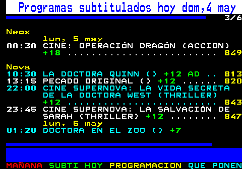 886.3. Programas subtitulados hoy dom,4 may. 3 8. Neox. 20:00 CINE: ALERTA MÁXIMA (ACCION). +16. . 846. 22:00 CINE: ESTALLIDO (ACCION). +12. lun, 5 may. 00:30 CINE: OPERACIÓN DRAGÓN (ACCION). +18. Nova. 06:00 HOY COCINAS TÚ (COCINA). TP. . 813. 09:45 GALERÍA DEL COLECCIONISTA (). 10:00 DIRECTO GALERÍA (TELEVENTA). TP. 10:30 LA DOCTORA QUINN (). +12 AD. . 821. 13:15 PECADO ORIGINAL (). +12. . 828. 22:00 CINE SUPERNOVA: LA VIDA SECRETA DE LA DOCTORA WEST (THRILLER). +12.
