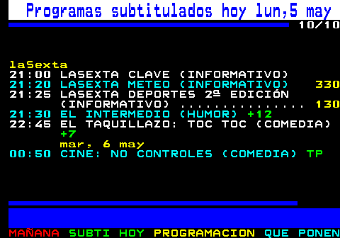 886.10. Programas subtitulados hoy lun,5 may. 10 10. laSexta. 21:00 LASEXTA CLAVE (INFORMATIVO). 21:20 LASEXTA METEO (INFORMATIVO). 330. 21:25 LASEXTA DEPORTES 2ª EDICIÓN (INFORMATIVO) . 130. 21:30 EL INTERMEDIO (HUMOR). +12. 22:45 EL TAQUILLAZO: TOC TOC (COMEDIA). +7. mar, 6 may. 00:50 CINE: NO CONTROLES (COMEDIA). TP.