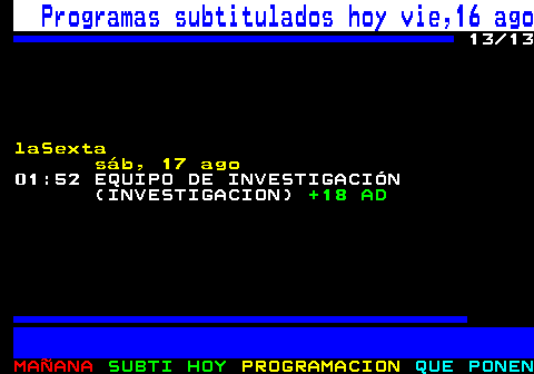 886.13. Programas subtitulados hoy vie,16 ago. 13 13. laSexta sáb, 17 ago. 01:52 EQUIPO DE INVESTIGACIÓN (INVESTIGACION). +18 AD.