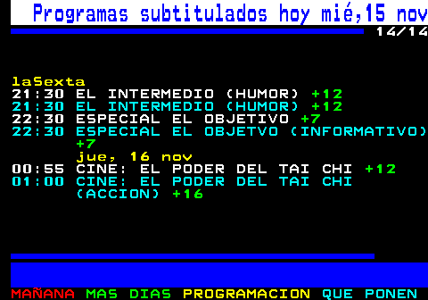 886.14. Programas subtitulados hoy mié,15 nov. 14 14. laSexta. 21:30 EL INTERMEDIO (HUMOR). +12. 21:30 EL INTERMEDIO (HUMOR). +12. 22:30 ESPECIAL EL OBJETIVO. +7. 22:30 ESPECIAL EL OBJETVO (INFORMATIVO). +7. jue, 16 nov. 00:55 CINE: EL PODER DEL TAI CHI. +12. 01:00 CINE: EL PODER DEL TAI CHI (ACCION). +16.