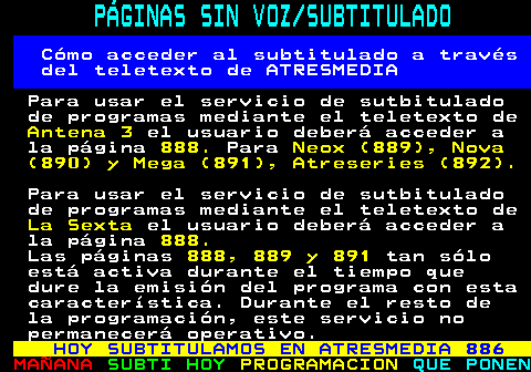 887.1. PÁGINAS SIN VOZ SUBTITULADO. Cómo acceder al subtitulado a través del teletexto de ATRESMEDIA. Para usar el servicio de sutbitulado de programas mediante el teletexto de. Antena 3. el usuario deberá acceder a la página. 888. Para. Neox (889), Nova (890) y Mega (891), Atreseries (892). Para usar el servicio de sutbitulado de programas mediante el teletexto de. La Sexta. el usuario deberá acceder a la página. 888. Las páginas. 888, 889 y 891. tan sólo está activa durante el tiempo que dure la emisión del programa con esta característica. Durante el resto de la programación, este servicio no permanecerá operativo. HOY SUBTITULAMOS EN ATRESMEDIA 886.