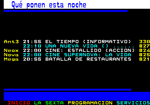 896.1. Qué ponen esta noche. Ant3. 21:55 EL TIEMPO (INFORMATIVO). 330. 22:10 UNA NUEVA VIDA () . 845 Neox. 22:00 CINE: ESTALLIDO (ACCION). 842 Nova. 22:00 CINE SUPERNOVA: LA VIDA. 843 Mega. 20:55 BATALLA DE RESTAURANTES. 839.