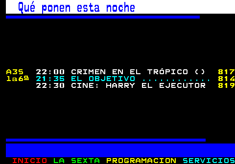 897.1. Qué ponen esta noche. A3S. 22:00 CRIMEN EN EL TRÓPICO (). 828 la6ª. 21:35 EL OBJETIVO . 825. 22:30 CINE: HARRY EL EJECUTOR. 836.