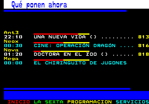 898.1. Qué ponen ahora. Ant3. 19:25 MULTICINE: DOS MADRES Y UNA. 818 Neox. 18:00 CINE: HOMBRES DE VALOR . 817. 20:00 CINE: ALERTA MÁXIMA . 819 Nova. 13:15 PECADO ORIGINAL () . 813 Mega. 15:50 PESADILLA EN LA COCINA . 815.